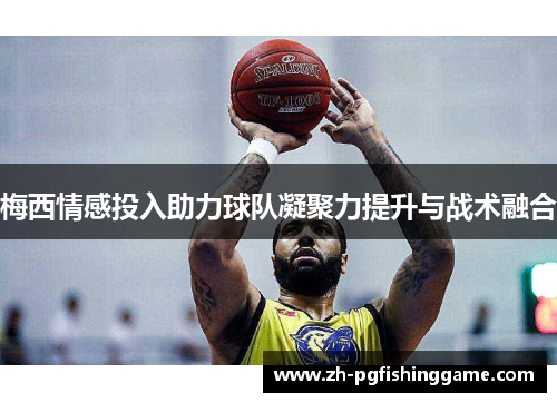 梅西情感投入助力球队凝聚力提升与战术融合 梅西情感投入助力球队凝聚力提升与战术融合