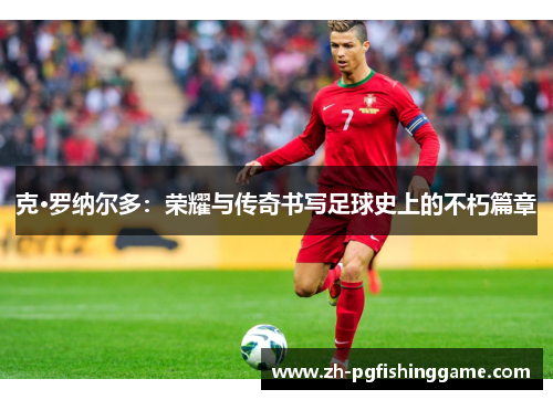 克·罗纳尔多：荣耀与传奇书写足球史上的不朽篇章